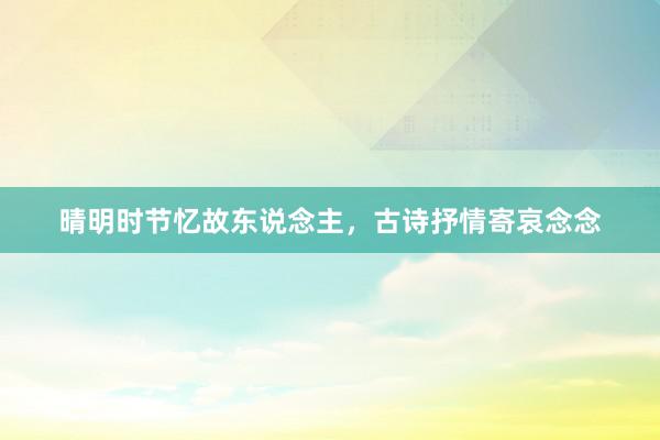 晴明时节忆故东说念主，古诗抒情寄哀念念
