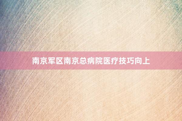 南京军区南京总病院医疗技巧向上