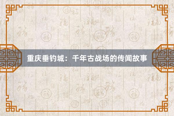 重庆垂钓城：千年古战场的传闻故事