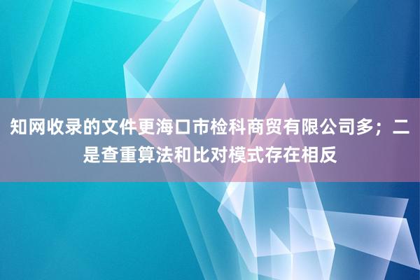 知网收录的文件更海口市检科商贸有限公司多;二是查重算法和比对模式存在相反